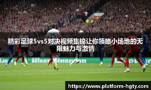 精彩足球5vs5对决视频集锦让你领略小场地的无限魅力与激情